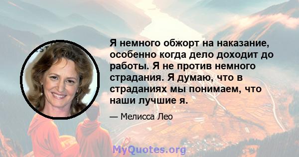 Я немного обжорт на наказание, особенно когда дело доходит до работы. Я не против немного страдания. Я думаю, что в страданиях мы понимаем, что наши лучшие я.