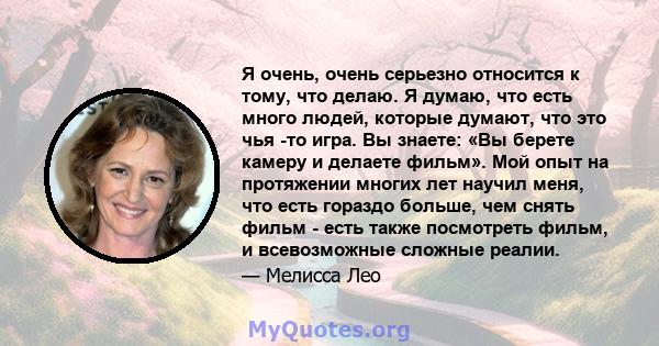 Я очень, очень серьезно относится к тому, что делаю. Я думаю, что есть много людей, которые думают, что это чья -то игра. Вы знаете: «Вы берете камеру и делаете фильм». Мой опыт на протяжении многих лет научил меня, что 