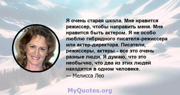 Я очень старая школа. Мне нравится режиссер, чтобы направить меня. Мне нравится быть актером. Я не особо люблю гибридного писателя-режиссера или актер-директора. Писатели, режиссеры, актеры - все это очень разные люди.