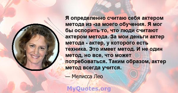 Я определенно считаю себя актером метода из -за моего обучения. Я мог бы оспорить то, что люди считают актером метода. За мои деньги актер метода - актер, у которого есть техника. Это имеет метод. И не один метод, но