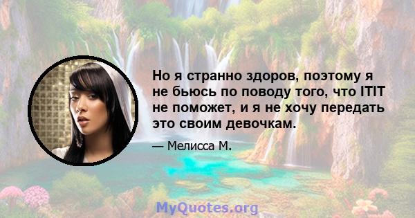 Но я странно здоров, поэтому я не бьюсь по поводу того, что ITIT не поможет, и я не хочу передать это своим девочкам.