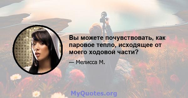 Вы можете почувствовать, как паровое тепло, исходящее от моего ходовой части?