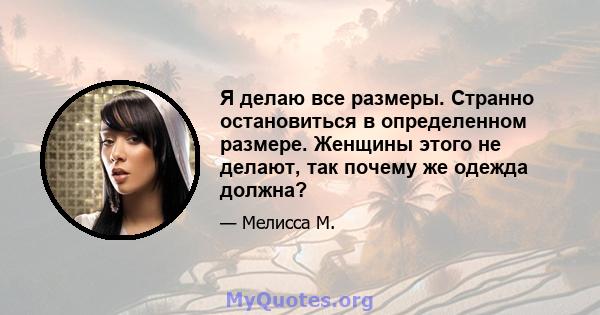 Я делаю все размеры. Странно остановиться в определенном размере. Женщины этого не делают, так почему же одежда должна?