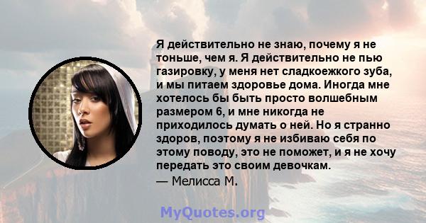 Я действительно не знаю, почему я не тоньше, чем я. Я действительно не пью газировку, у меня нет сладкоежкого зуба, и мы питаем здоровье дома. Иногда мне хотелось бы быть просто волшебным размером 6, и мне никогда не