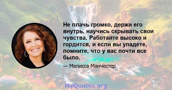 Не плачь громко, держи его внутрь, научись скрывать свои чувства. Работайте высоко и гордится, и если вы упадете, помните, что у вас почти все было.