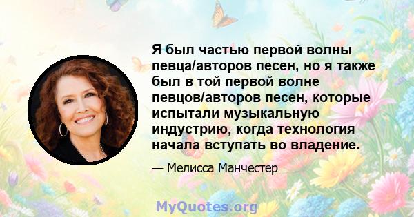 Я был частью первой волны певца/авторов песен, но я также был в той первой волне певцов/авторов песен, которые испытали музыкальную индустрию, когда технология начала вступать во владение.