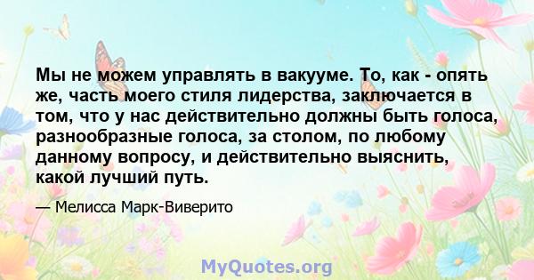 Мы не можем управлять в вакууме. То, как - опять же, часть моего стиля лидерства, заключается в том, что у нас действительно должны быть голоса, разнообразные голоса, за столом, по любому данному вопросу, и