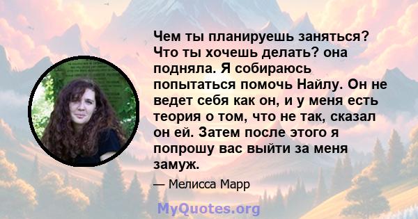 Чем ты планируешь заняться? Что ты хочешь делать? она подняла. Я собираюсь попытаться помочь Найлу. Он не ведет себя как он, и у меня есть теория о том, что не так, сказал он ей. Затем после этого я попрошу вас выйти за 