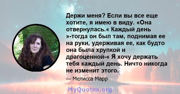 Держи меня? Если вы все еще хотите, я имею в виду. «Она отвернулась.« Каждый день »-тогда он был там, поднимая ее на руки, удерживая ее, как будто она была хрупкой и драгоценной-« Я хочу держать тебя каждый день. Ничто