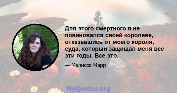 Для этого смертного я не повиновался своей королеве, отказавшись от моего короля, суда, который защищал меня все эти годы. Все это.