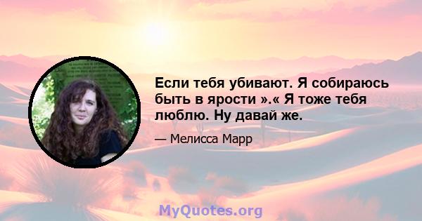 Если тебя убивают. Я собираюсь быть в ярости ».« Я тоже тебя люблю. Ну давай же.