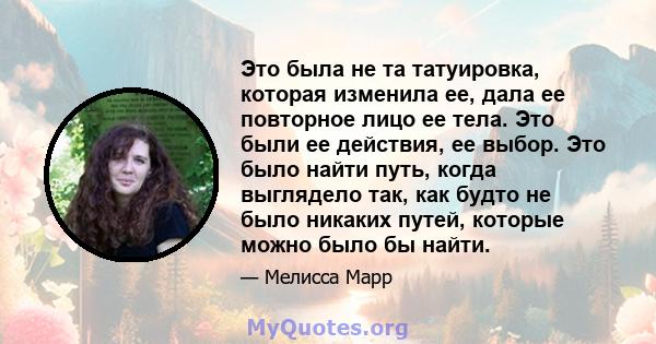 Это была не та татуировка, которая изменила ее, дала ее повторное лицо ее тела. Это были ее действия, ее выбор. Это было найти путь, когда выглядело так, как будто не было никаких путей, которые можно было бы найти.