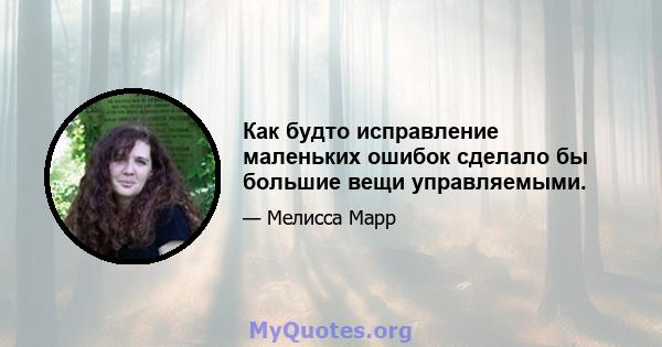 Как будто исправление маленьких ошибок сделало бы большие вещи управляемыми.