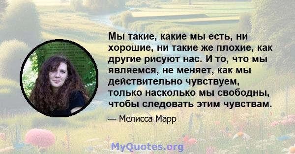 Мы такие, какие мы есть, ни хорошие, ни такие же плохие, как другие рисуют нас. И то, что мы являемся, не меняет, как мы действительно чувствуем, только насколько мы свободны, чтобы следовать этим чувствам.