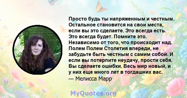 Просто будь ты напряженным и честным. Остальное становится на свои места, если вы это сделаете. Это всегда есть. Это всегда будет. Помните это. Независимо от того, что происходит над. Полем Полем Столетия впереди, не