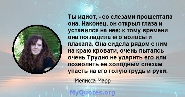 Ты идиот, - со слезами прошептала она. Наконец, он открыл глаза и уставился на нее; к тому времени она погладила его волосы и плакала. Она сидела рядом с ним на краю кровати, очень пытаясь очень Трудно не ударить его