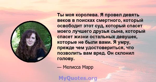 Ты моя королева. Я провел девять веков в поисках смертного, который освободит этот суд, который спасет моего лучшего друзья сына, который спасет жизни остальных девушек, которые не были вами. Я умру, прежде чем