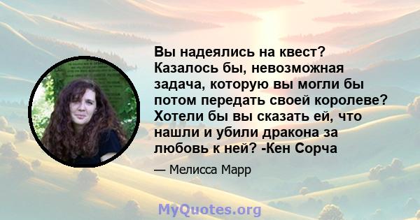 Вы надеялись на квест? Казалось бы, невозможная задача, которую вы могли бы потом передать своей королеве? Хотели бы вы сказать ей, что нашли и убили дракона за любовь к ней? -Кен Сорча