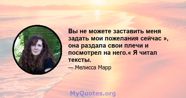 Вы не можете заставить меня задать мои пожелания сейчас », она раздала свои плечи и посмотрел на него.« Я читал тексты.