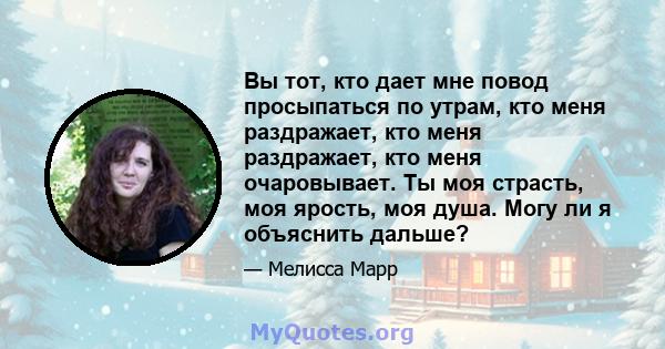 Вы тот, кто дает мне повод просыпаться по утрам, кто меня раздражает, кто меня раздражает, кто меня очаровывает. Ты моя страсть, моя ярость, моя душа. Могу ли я объяснить дальше?