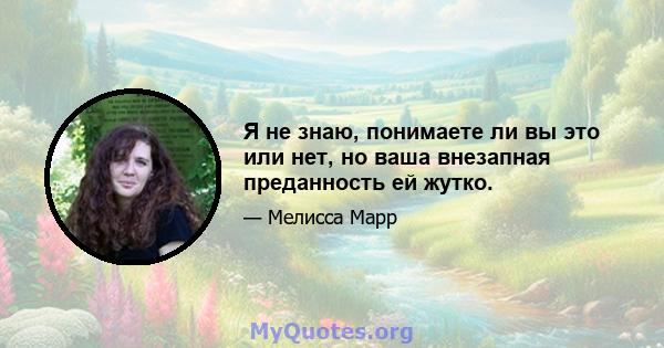 Я не знаю, понимаете ли вы это или нет, но ваша внезапная преданность ей жутко.