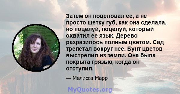 Затем он поцеловал ее, а не просто щетку губ, как она сделала, но поцелуй, поцелуй, который охватил ее язык. Дерево разразилось полным цветом. Сад трепетал вокруг нее. Бунт цветов выстрелил из земли. Она была покрыта