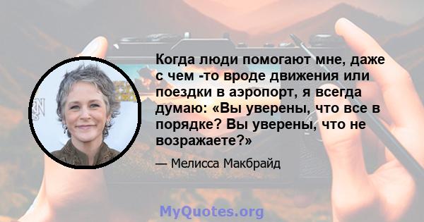 Когда люди помогают мне, даже с чем -то вроде движения или поездки в аэропорт, я всегда думаю: «Вы уверены, что все в порядке? Вы уверены, что не возражаете?»