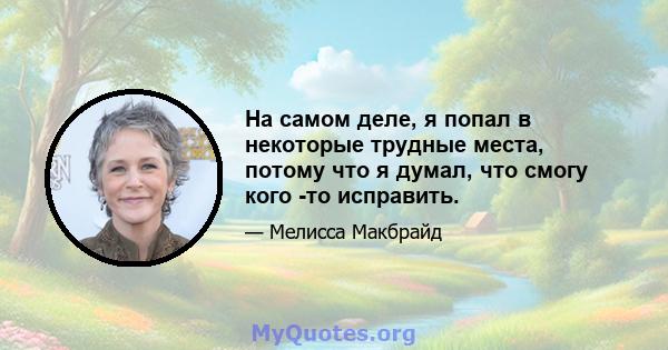 На самом деле, я попал в некоторые трудные места, потому что я думал, что смогу кого -то исправить.