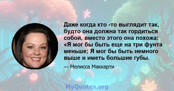 Даже когда кто -то выглядит так, будто она должна так гордиться собой, вместо этого она похожа: «Я мог бы быть еще на три фунта меньше; Я мог бы быть немного выше и иметь большие губы.