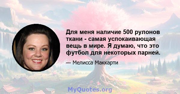 Для меня наличие 500 рулонов ткани - самая успокаивающая вещь в мире. Я думаю, что это футбол для некоторых парней.