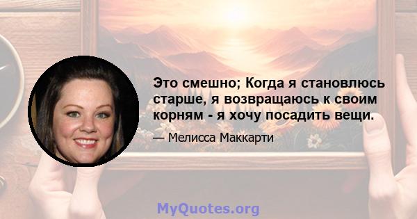 Это смешно; Когда я становлюсь старше, я возвращаюсь к своим корням - я хочу посадить вещи.