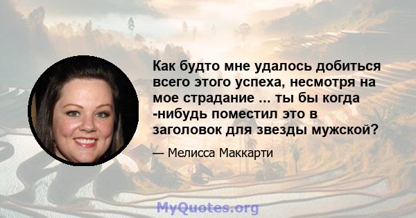 Как будто мне удалось добиться всего этого успеха, несмотря на мое страдание ... ты бы когда -нибудь поместил это в заголовок для звезды мужской?