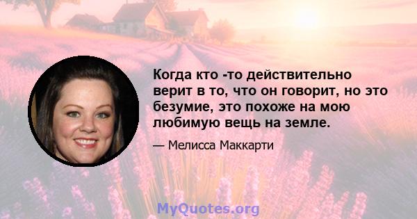 Когда кто -то действительно верит в то, что он говорит, но это безумие, это похоже на мою любимую вещь на земле.