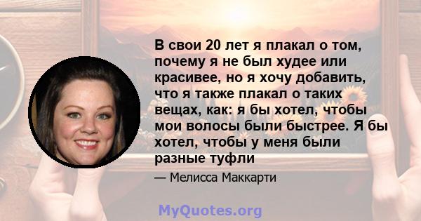 В свои 20 лет я плакал о том, почему я не был худее или красивее, но я хочу добавить, что я также плакал о таких вещах, как: я бы хотел, чтобы мои волосы были быстрее. Я бы хотел, чтобы у меня были разные туфли