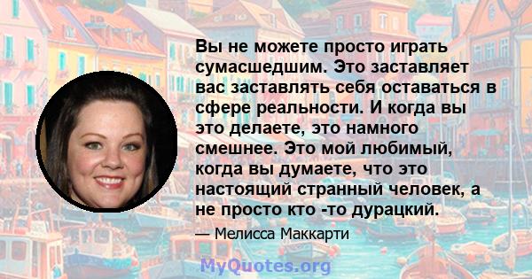 Вы не можете просто играть сумасшедшим. Это заставляет вас заставлять себя оставаться в сфере реальности. И когда вы это делаете, это намного смешнее. Это мой любимый, когда вы думаете, что это настоящий странный