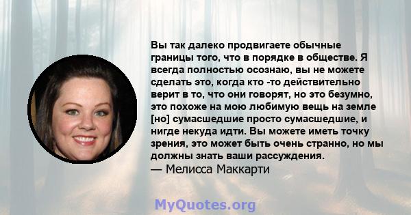 Вы так далеко продвигаете обычные границы того, что в порядке в обществе. Я всегда полностью осознаю, вы не можете сделать это, когда кто -то действительно верит в то, что они говорят, но это безумно, это похоже на мою