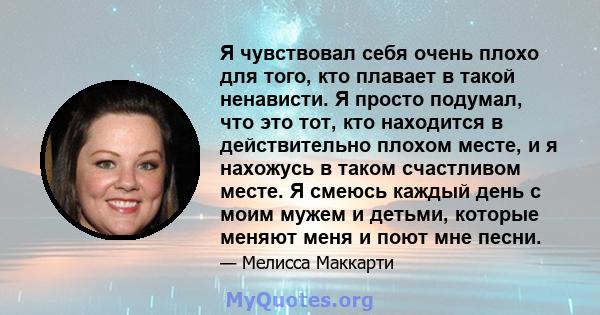 Я чувствовал себя очень плохо для того, кто плавает в такой ненависти. Я просто подумал, что это тот, кто находится в действительно плохом месте, и я нахожусь в таком счастливом месте. Я смеюсь каждый день с моим мужем