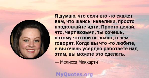 Я думаю, что если кто -то скажет вам, что шансы невелики, просто продолжайте идти. Просто делай, что, черт возьми, ты хочешь, потому что они не знают, о чем говорят. Когда вы что -то любите, и вы очень усердно работаете 