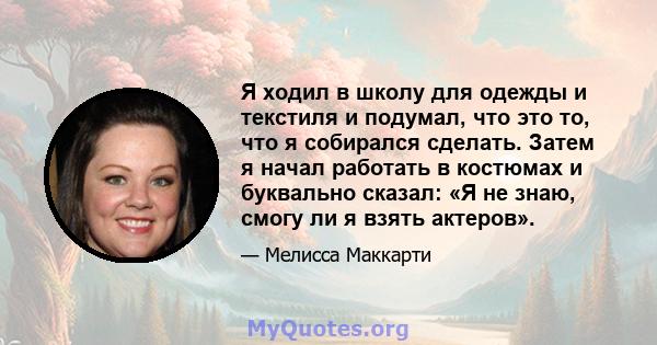 Я ходил в школу для одежды и текстиля и подумал, что это то, что я собирался сделать. Затем я начал работать в костюмах и буквально сказал: «Я не знаю, смогу ли я взять актеров».