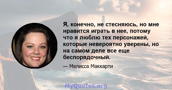 Я, конечно, не стесняюсь, но мне нравится играть в нее, потому что я люблю тех персонажей, которые невероятно уверены, но на самом деле все еще беспорядочный.