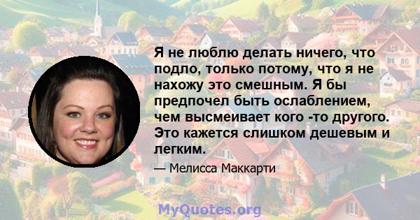 Я не люблю делать ничего, что подло, только потому, что я не нахожу это смешным. Я бы предпочел быть ослаблением, чем высмеивает кого -то другого. Это кажется слишком дешевым и легким.