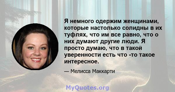 Я немного одержим женщинами, которые настолько солидны в их туфлях, что им все равно, что о них думают другие люди. Я просто думаю, что в такой уверенности есть что -то такое интересное.