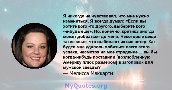 Я никогда не чувствовал, что мне нужно измениться. Я всегда думал: «Если вы хотите кого -то другого, выберите кого -нибудь еще». Но, конечно, критика иногда может добраться до меня. Некоторые вещи такие злые, что