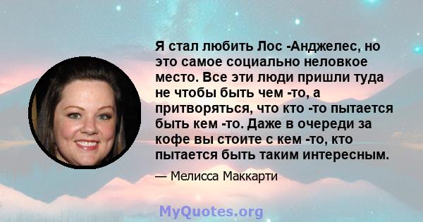 Я стал любить Лос -Анджелес, но это самое социально неловкое место. Все эти люди пришли туда не чтобы быть чем -то, а притворяться, что кто -то пытается быть кем -то. Даже в очереди за кофе вы стоите с кем -то, кто