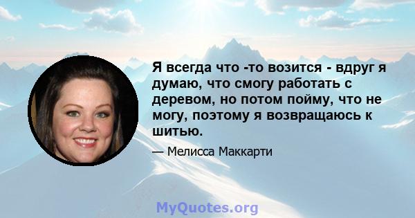 Я всегда что -то возится - вдруг я думаю, что смогу работать с деревом, но потом пойму, что не могу, поэтому я возвращаюсь к шитью.