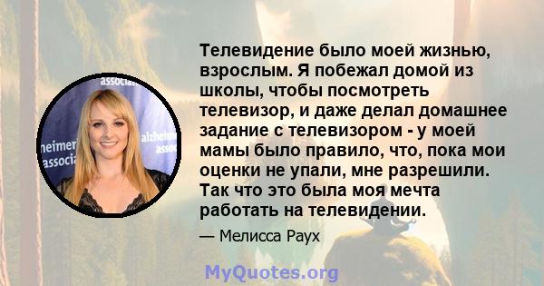 Телевидение было моей жизнью, взрослым. Я побежал домой из школы, чтобы посмотреть телевизор, и даже делал домашнее задание с телевизором - у моей мамы было правило, что, пока мои оценки не упали, мне разрешили. Так что 