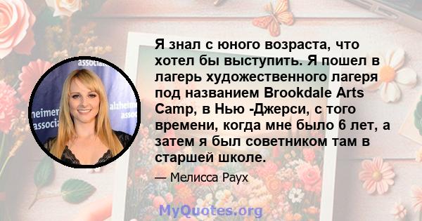 Я знал с юного возраста, что хотел бы выступить. Я пошел в лагерь художественного лагеря под названием Brookdale Arts Camp, в Нью -Джерси, с того времени, когда мне было 6 лет, а затем я был советником там в старшей