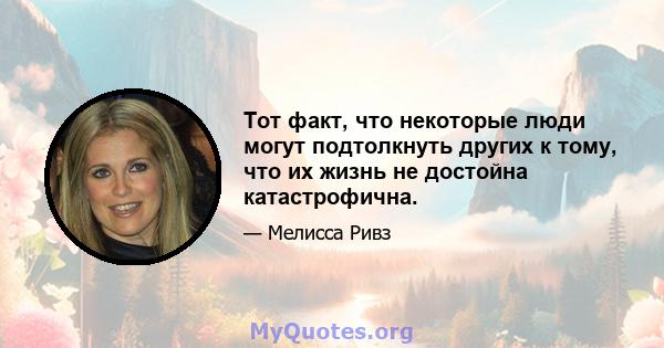 Тот факт, что некоторые люди могут подтолкнуть других к тому, что их жизнь не достойна катастрофична.