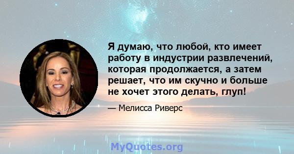 Я думаю, что любой, кто имеет работу в индустрии развлечений, которая продолжается, а затем решает, что им скучно и больше не хочет этого делать, глуп!