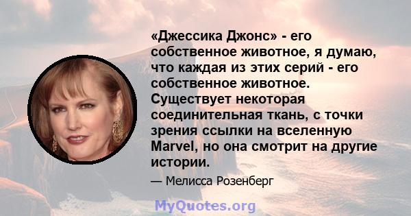 «Джессика Джонс» - его собственное животное, я думаю, что каждая из этих серий - его собственное животное. Существует некоторая соединительная ткань, с точки зрения ссылки на вселенную Marvel, но она смотрит на другие